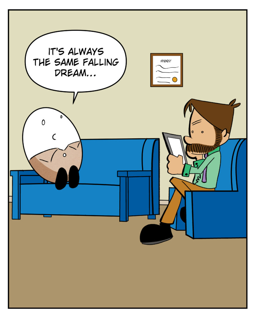 An anthropomorphized egg sitting in a therapist office. He tells the Dr. "I keep having the same falling dream"